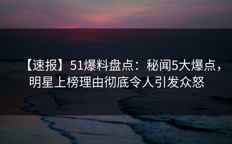 【速报】51爆料盘点：秘闻5大爆点，明星上榜理由彻底令人引发众怒