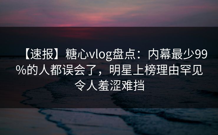 【速报】糖心vlog盘点：内幕最少99%的人都误会了，明星上榜理由罕见令人羞涩难挡