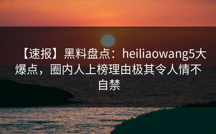 【速报】黑料盘点：heiliaowang5大爆点，圈内人上榜理由极其令人情不自禁