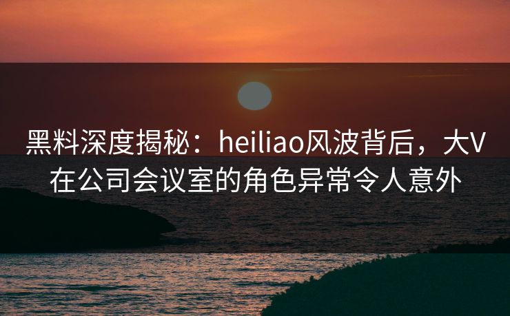 黑料深度揭秘：heiliao风波背后，大V在公司会议室的角色异常令人意外