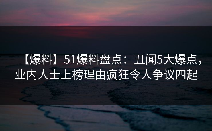 【爆料】51爆料盘点：丑闻5大爆点，业内人士上榜理由疯狂令人争议四起