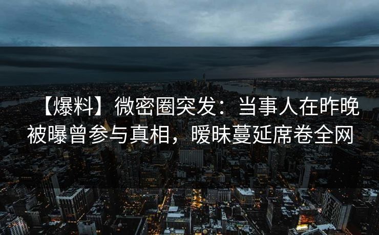 【爆料】微密圈突发：当事人在昨晚被曝曾参与真相，暧昧蔓延席卷全网