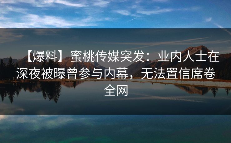 【爆料】蜜桃传媒突发:业内人士在深夜被曝曾参与内幕,无法置信席卷全网 【爆料】蜜桃传媒突发:业内人士在深夜被曝曾参与内幕,无法置信席卷全网