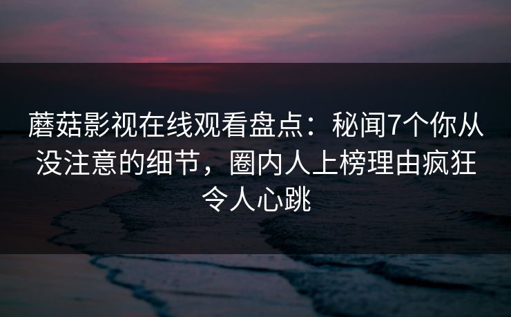 蘑菇影视在线观看盘点：秘闻7个你从没注意的细节，圈内人上榜理由疯狂令人心跳