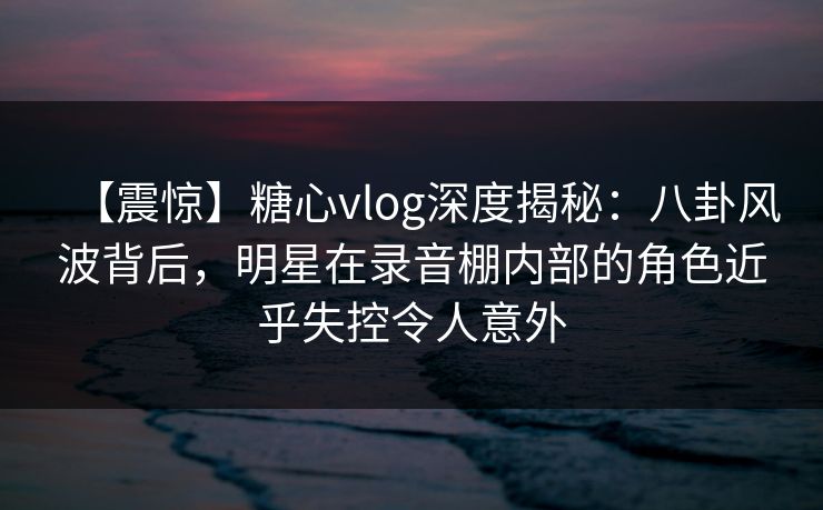 【震惊】糖心vlog深度揭秘：八卦风波背后，明星在录音棚内部的角色近乎失控令人意外