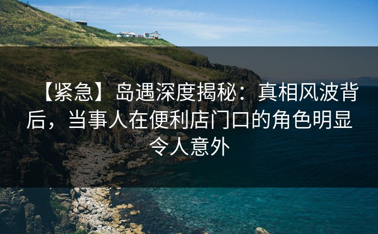 【紧急】岛遇深度揭秘：真相风波背后，当事人在便利店门口的角色明显令人意外