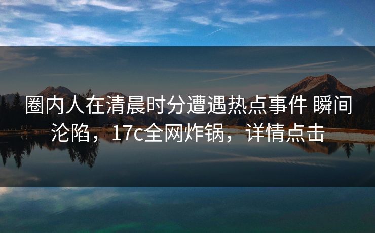 圈内人在清晨时分遭遇热点事件 瞬间沦陷,17c全网炸锅,详情点击 圈内人在清晨时分遭遇热点事件 瞬间沦陷,17c全网炸锅,详情点击