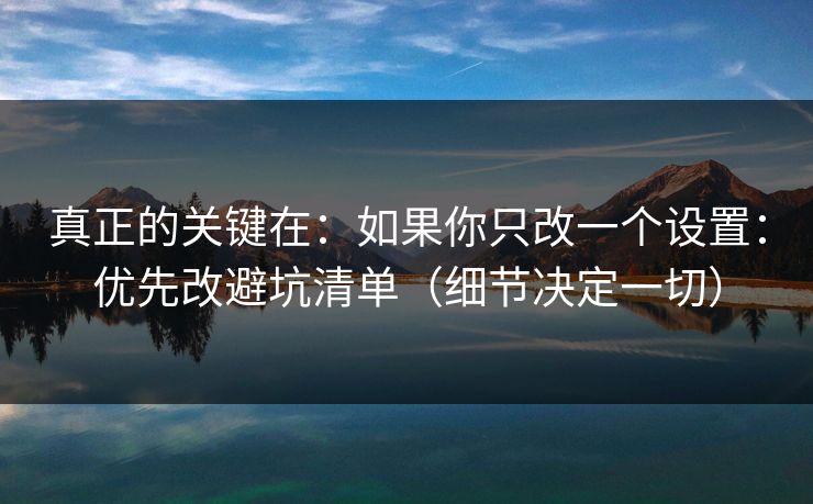 真正的关键在:如果你只改一个设置:优先改避坑清单(细节决定一切) 真正的关键在:如果你只改一个设置:优先改避坑清单(细节决定一切)