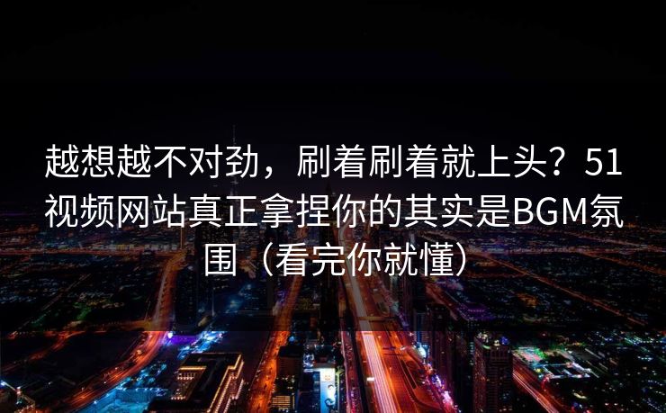 越想越不对劲，刷着刷着就上头？51视频网站真正拿捏你的其实是BGM氛围（看完你就懂）