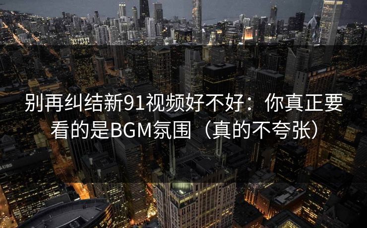 别再纠结新91视频好不好：你真正要看的是BGM氛围（真的不夸张）