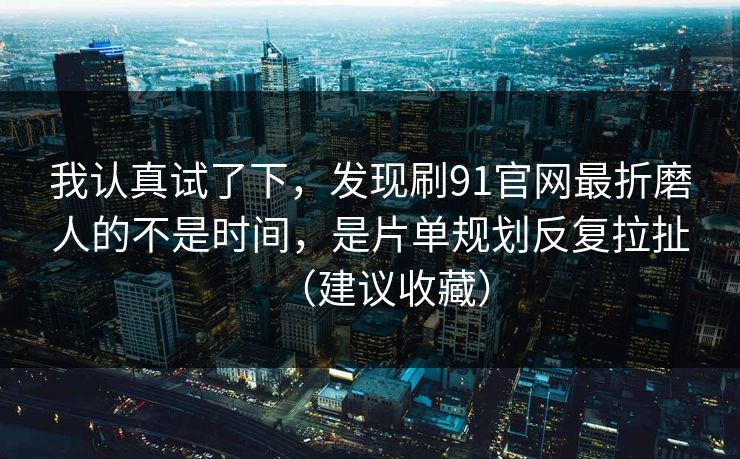 我认真试了下，发现刷91官网最折磨人的不是时间，是片单规划反复拉扯（建议收藏）