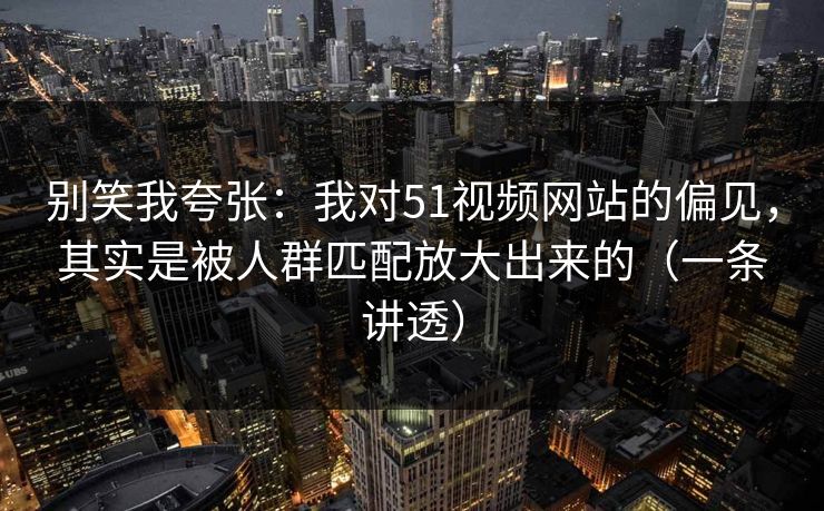 别笑我夸张：我对51视频网站的偏见，其实是被人群匹配放大出来的（一条讲透）