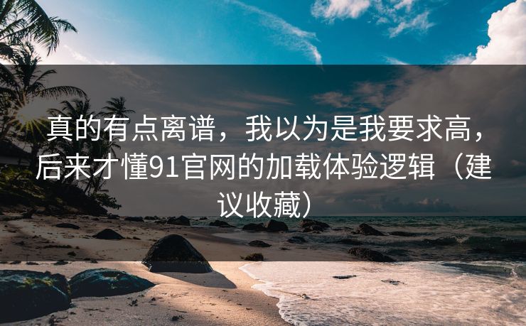 真的有点离谱，我以为是我要求高，后来才懂91官网的加载体验逻辑（建议收藏）