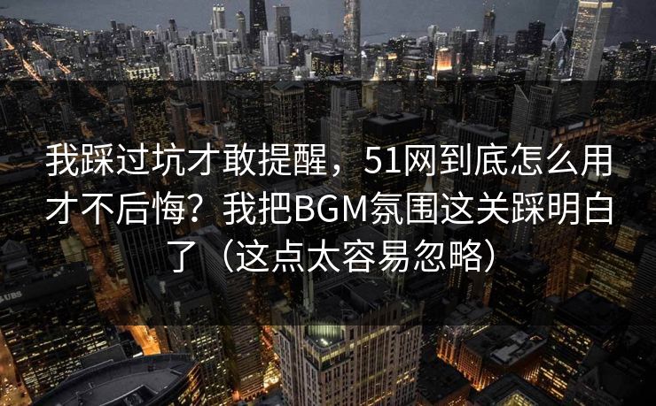 我踩过坑才敢提醒，51网到底怎么用才不后悔？我把BGM氛围这关踩明白了（这点太容易忽略）