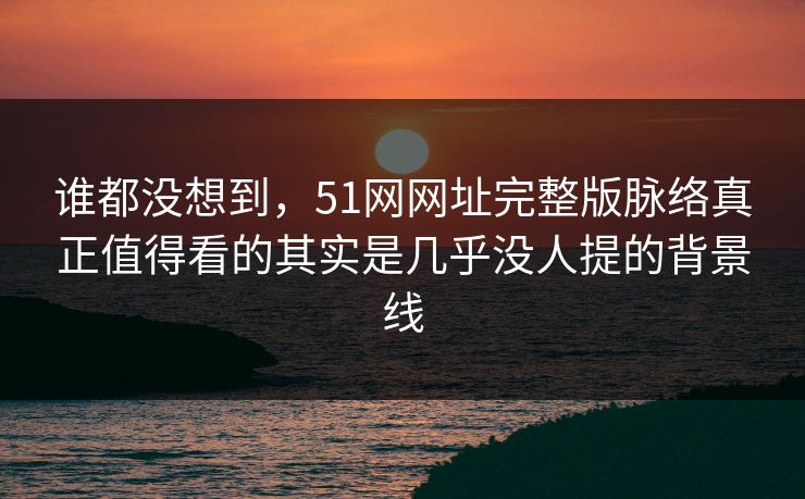谁都没想到，51网网址完整版脉络真正值得看的其实是几乎没人提的背景线