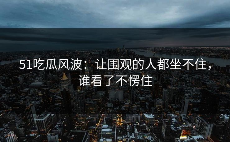 51吃瓜风波:让围观的人都坐不住,谁看了不愣住 51吃瓜风波:让围观的人都坐不住,谁看了不愣住